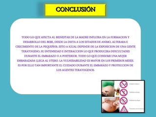TODO LO QUE AFECTA AL BIENESTAR DE LA MADRE INFLUIRA EN LA FORMACION Y
DESARROLLO DEL BEBE, DESDE LA DIETA A LOS ESTADOS DE ANIMO, ALTERARA E
CRECIMIENTO DE LA PEQUEÑOS. ESTO A IGUAL DEPENDE DE LA EXPOSICION DE UNA GENTE
TERATOGENO, SU INTENSIDAD E INTERACCION LO QUE PRODUCIRA DIFICULTADES
DURANTE EL EMBARAZO O A POSTERIOR. TODO LO QUE CONSUME UNA MUJER
EMBARAZADA LLEGA AL UTERO. LA VULNERABILIDAD ES MAYOR EN LOS PRIMEROS MESES.
ES POR ELLO TAN IMPORTANTE EL CUIDADO DURANTE EL EMBARAZO Y PROTECCION DE
LOS AGENTES TERATOGENOS.
 
