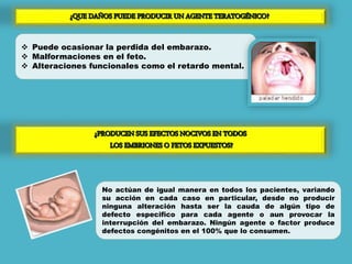  Puede ocasionar la perdida del embarazo.
 Malformaciones en el feto.
 Alteraciones funcionales como el retardo mental.
No actúan de igual manera en todos los pacientes, variando
su acción en cada caso en particular, desde no producir
ninguna alteración hasta ser la cauda de algún tipo de
defecto especifico para cada agente o aun provocar la
interrupción del embarazo. Ningún agente o factor produce
defectos congénitos en el 100% que lo consumen.
 