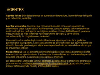 AGENTES
Agentes físicos Entre éstos tenemos los aumentos de temperatura, las condiciones de hipoxia
y las radiaciones ionizantes.
Agentes hormonales. Hormonas que normalmente circulan por nuestro organismo, en
determinados casos pueden causar malformaciones, como por ejemplo ciertos esteroides de
acción androgénica, (andrógenos y estrógenos sintéticos como el dietilestilbestrol), producen
masculinización de fetos femeninos y adenocarcinoma de vagina y cérvix uterino,
respectivamente. La progesterona es inofensiva.
Un aumento en los niveles de glucocorticoides durante algunos períodos de la gestación,
puede originar fisura palatina. La descarga anormal de glucocorticoides que ocurre durante una
situación de estrés, puede originar alteraciones dependiendo del período del desarrollo en que
se encuentra el embrión.
Nutricionales No sólo las deficiencias nutricionales producen anomalías sino también ciertos
excesos como las hipervitaminosis. Las hormonas tiroídeas fetales son fundamentales para el
desarrollo embrionario. La carencia de yodo produce cretinismo
Los desequilibrios vitamínicos son muy peligrosos, pudiendo frenar el crecimiento embrionario,
provocar abortos o malformaciones congénitas. La hipervitaminosis A (ácido retinoico), puede
producir defectos del tubo neural y anormalidades faciales.
 