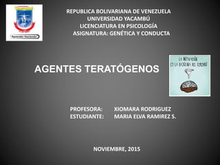 REPUBLICA BOLIVARIANA DE VENEZUELA
UNIVERSIDAD YACAMBÚ
LICENCIATURA EN PSICOLOGÍA
ASIGNATURA: GENÉTICA Y CONDUCTA
AGENTES TERATÓGENOS
PROFESORA: XIOMARA RODRIGUEZ
ESTUDIANTE: MARIA ELVA RAMIREZ S.
NOVIEMBRE, 2015
 