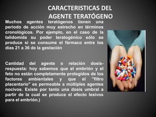 Muchos agentes teratógenos tienen una
periodo de acción muy estrecho en términos
cronológicos. Por ejemplo, en el caso de la
talidomida su poder teratogénico sólo se
produce si se consume el fármaco entre los
días 21 a 36 de la gestación
Cantidad del agente o relación dosis-
respuesta: hoy sabemos que el embrión y el
feto no están completamente protegidos de los
factores ambientales y que el "filtro
placentario" es permeable a múltiples agentes
nocivos. Existe por tanto una dosis umbral a
partir de la cual se produce el efecto lesivos
para el embrión.)
CARACTERISTICAS DEL
AGENTE TERATÓGENO
 