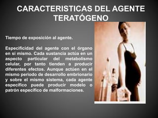 Tiempo de exposición al agente.
Especificidad del agente con el órgano
en sí mismo. Cada sustancia actúa en un
aspecto particular del metabolismo
celular, por tanto tienden a producir
diferentes efectos. Aunque actúen en el
mismo periodo de desarrollo embrionario
y sobre el mismo sistema, cada agente
específico puede producir modelo o
patrón específico de malformaciones.
CARACTERISTICAS DEL AGENTE
TERATÓGENO
 