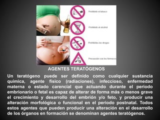 AGENTES TERATÓGENOS
Un teratógeno puede ser definido como cualquier sustancia
química, agente físico (radiaciones), infeccioso, enfermedad
materna o estado carencial que actuando durante el periodo
embrionario o fetal es capaz de alterar de forma más o menos grave
el crecimiento y desarrollo del embrión y/o feto, y producir una
alteración morfológica o funcional en el periodo postnatal. Todos
estos agentes que pueden producir una alteración en el desarrollo
de los órganos en formación se denominan agentes teratógenos.
 