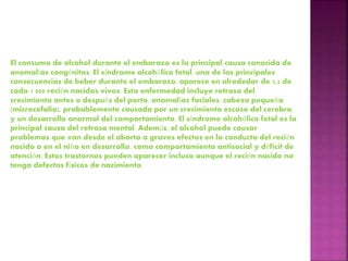 El consumo de alcohol durante el embarazo es la principal causa conocida de
anomalías congénitas. El síndrome alcohólico fetal, una de las principales
consecuencias de beber durante el embarazo, aparece en alrededor de 2,2 de
cada 1 000 recién nacidos vivos. Esta enfermedad incluye retraso del
crecimiento antes o después del parto, anomalías faciales, cabeza pequeña
(microcefalia), probablemente causada por un crecimiento escaso del cerebro,
y un desarrollo anormal del comportamiento. El síndrome alcohólico fetal es la
principal causa del retraso mental. Además, el alcohol puede causar
problemas que van desde el aborto a graves efectos en la conducta del recién
nacido o en el niño en desarrollo, como comportamiento antisocial y déficit de
atención. Estos trastornos pueden aparecer incluso aunque el recién nacido no
tenga defectos físicos de nacimiento.
 