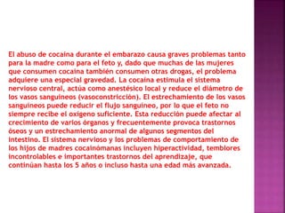El abuso de cocaína durante el embarazo causa graves problemas tanto
para la madre como para el feto y, dado que muchas de las mujeres
que consumen cocaína también consumen otras drogas, el problema
adquiere una especial gravedad. La cocaína estimula el sistema
nervioso central, actúa como anestésico local y reduce el diámetro de
los vasos sanguíneos (vasoconstricción). El estrechamiento de los vasos
sanguíneos puede reducir el flujo sanguíneo, por lo que el feto no
siempre recibe el oxígeno suficiente. Esta reducción puede afectar al
crecimiento de varios órganos y frecuentemente provoca trastornos
óseos y un estrechamiento anormal de algunos segmentos del
intestino. El sistema nervioso y los problemas de comportamiento de
los hijos de madres cocainómanas incluyen hiperactividad, temblores
incontrolables e importantes trastornos del aprendizaje, que
continúan hasta los 5 años o incluso hasta una edad más avanzada.
 