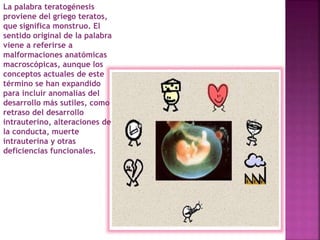 La palabra teratogénesis
proviene del griego teratos,
que significa monstruo. El
sentido original de la palabra
viene a referirse a
malformaciones anatómicas
macroscópicas, aunque los
conceptos actuales de este
término se han expandido
para incluir anomalías del
desarrollo más sutiles, como
retraso del desarrollo
intrauterino, alteraciones de
la conducta, muerte
intrauterina y otras
deficiencias funcionales.
 