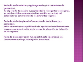 Periodo embrionario (organogénesis) (3 a 8 semanas de
gestación):
Es el periodo de máxima susceptibilidad a los agentes teratógenos,
ya que las células embrionarias han perdido su carácter toti
potencial y se están formando los diferentes órganos.
Periodo de histogénesis (formación de los tejidos) (8-32
semanas):
Existe una menor susceptibilidad a la aparición de malformaciones
mayores, aunque si existe cierto riesgo de alteración de la función
de los órganos.
Periodo de maduración funcional (hasta la semana 38):
Todavía menor riesgo teratogénico y funcional.
 