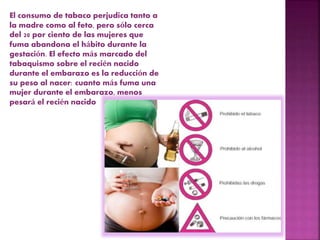 El consumo de tabaco perjudica tanto a
la madre como al feto, pero sólo cerca
del 20 por ciento de las mujeres que
fuma abandona el hábito durante la
gestación. El efecto más marcado del
tabaquismo sobre el recién nacido
durante el embarazo es la reducción de
su peso al nacer: cuanto más fuma una
mujer durante el embarazo, menos
pesará el recién nacido
 