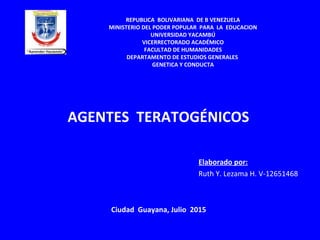 AGENTES TERATOGÉNICOS
Elaborado por:
Ruth Y. Lezama H. V-12651468
REPUBLICA BOLIVARIANA DE B VENEZUELA
MINISTERIO DEL PODER POPULAR PARA LA EDUCACION
UNIVERSIDAD YACAMBÚ
VICERRECTORADO ACADÉMICO
FACULTAD DE HUMANIDADES
DEPARTAMENTO DE ESTUDIOS GENERALES
GENETICA Y CONDUCTA
Ciudad Guayana, Julio 2015
 