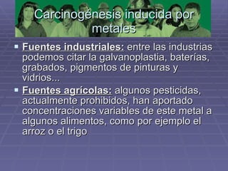 Carcinogénesis inducida por metales Fuentes industriales:  entre las industrias podemos citar la galvanoplastia, baterías, grabados, pigmentos de pinturas y vidrios... Fuentes agrícolas:  algunos pesticidas, actualmente prohibidos, han aportado concentraciones variables de este metal a algunos alimentos, como por ejemplo el arroz o el trigo  