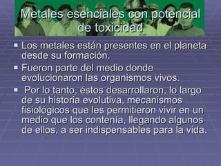 Metales esenciales con potencial de toxicidad Los metales están presentes en el planeta desde su formación.  Fueron parte del medio donde evolucionaron las organismos vivos. Por lo tanto, éstos desarrollaron, lo largo de su historia evolutiva, mecanismos fisiológicos que les permitieron vivir en un medio que los contenía, llegando algunos de ellos, a ser indispensables para la vida.  