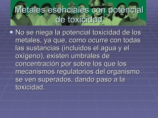 Metales esenciales con potencial de toxicidad No se niega la potencial toxicidad de los metales, ya que, como ocurre con todas las sustancias (incluidos el agua y el oxígeno), existen umbrales de concentración por sobre los que los mecanismos regulatorios del organismo se ven superados, dando paso a la toxicidad.  