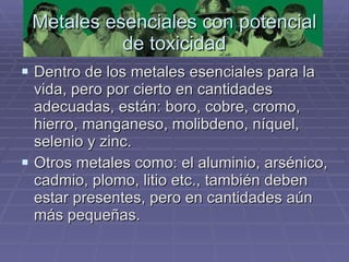 Metales esenciales con potencial de toxicidad Dentro de los metales esenciales para la vida, pero por cierto en cantidades adecuadas, están: boro, cobre, cromo, hierro, manganeso, molibdeno, níquel, selenio y zinc.  Otros metales como: el aluminio, arsénico, cadmio, plomo, litio etc., también deben estar presentes, pero en cantidades aún más pequeñas.  
