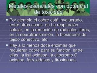 Metales esenciales con potencial de toxicidad Por ejemplo el cobre está involucrado, entre otras cosas, en La respiración celular, en la remoción de radicales libres, en la neurotransmisión, la biosíntesis de tejido conectivo, etc.  Hay a lo menos doce enzimas que requieren cobre para su función, entre ellas: la lisil oxidasa, la citocromo C oxidasa, ferroxidasas y tirosinasas.  