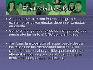 Efectos en la salud Aunque estos tres son los más peligrosos, existen otros cuyos efectos deben ser tomados en cuenta.  Como el manganeso (óxido de manganeso) que puede afectar tanto el SNC como al hígado.  También, la exposición al níquel puede destruir los tejidos de las membranas nasales. Y las sales de plata, el zinc y el litio que también son elementos nocivos para la salud, si por algún motivo se incorporan al organismo  