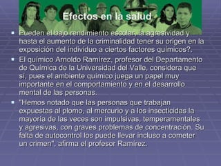 Pueden el bajo rendimiento escolar, la agresividad y hasta el aumento de la criminalidad tener su origen en la exposición del individuo a ciertos factores químicos?.  El químico Arnoldo Ramírez, profesor del Departamento de Química de la Universidad del Valle, considera que sí, pues el ambiente químico juega un papel muy importante en el comportamiento y en el desarrollo mental de las personas.  "Hemos notado que las personas que trabajan expuestas al plomo, al mercurio y a los insecticidas la mayoría de las veces son impulsivas, temperamentales y agresivas, con graves problemas de concentración. Su falta de autocontrol los puede llevar incluso a cometer un crimen", afirma el profesor Ramírez.  Efectos en la salud 