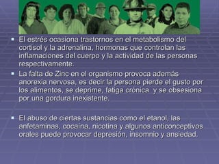 El estrés ocasiona trastornos en el metabolismo del cortisol y la adrenalina, hormonas que controlan las inflamaciones del cuerpo y la actividad de las personas respectivamente.  La falta de Zinc en el organismo provoca además anorexia nervosa, es decir la persona pierde el gusto por los alimentos, se deprime, fatiga crónica  y se obsesiona por una gordura inexistente.  El abuso de ciertas sustancias como el etanol, las anfetaminas, cocaína, nicotina y algunos anticonceptivos orales puede provocar depresión, insomnio y ansiedad.  