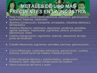 METALES DE USO MÁS FRECUENTES EN LA INDUSTRIA   Plata Fotografía, conductores eléctricos, soldadura, galvanización, acuñación, baterías, catalizador.  Aluminio Construcción, transporte, envasados, industrias eléctrica y farmaceútica.  Arsénico Medicina, veterinaria, aleaciones, pirotécnia, esmaltes, agente depilador, insecticidas, pigmentos, pintura, productos electrónicos, tintes .  Cadmio Galvanización, pigmentos, baterías, aleaciones de bajo punto de ebullición.  Cobalto Aleaciones, pigmentos, esmaltes, barnices, galvanización.  Cromo Metalurgia, materiales refractarios, galvanización, curtidos, pinturas, conservación de madera, industria química.  Cobre Industrias eléctrica y automovilística, construcción, fontanería, latón, algicidas, conservación de madera.  Hierro Industrias del hierro y acero.  
