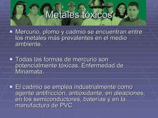 Metales tóxicos Mercurio, plomo y cadmio se encuentran entre los metales más prevalentes en el medio ambiente. Todas las formas de mercurio son potencialmente tóxicas. Enfermedad de Minamata. El cadmio se emplea industrialmente como agente antifricción, antioxidante, en aleaciones, en los semiconductores, baterías y en la manufactura de PVC.  