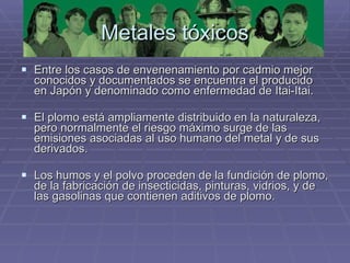 Metales tóxicos Entre los casos de envenenamiento por cadmio mejor conocidos y documentados se encuentra el producido en Japón y denominado como enfermedad de Itai-Itai. El plomo está ampliamente distribuido en la naturaleza, pero normalmente el riesgo máximo surge de las emisiones asociadas al uso humano del metal y de sus derivados.  Los humos y el polvo proceden de la fundición de plomo, de la fabricación de insecticidas, pinturas, vidrios, y de las gasolinas que contienen aditivos de plomo. 
