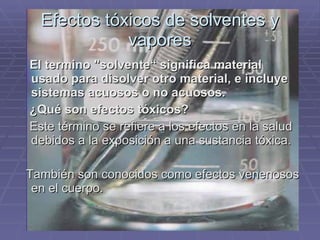 Efectos tóxicos de solventes y vapores El termino "solvente“ significa material usado para disolver otro material, e incluye sistemas acuosos o no acuosos.  ¿Qué son efectos tóxicos?   Este término se refiere a los efectos en la salud debidos a la exposición a una sustancia tóxica.  También son conocidos como efectos venenosos en el cuerpo. 