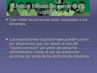 Efectos tóxicos de solventes y vapores Casi todas las personas están expuestas a los solventes.  Las exposiciones ocupacionales pueden ocurrir por situaciones que van desde el uso del "líquido corrector" por parte del personal administrativo, hasta el uso de sustancias químicas por parte de los técnicos de industrias. 