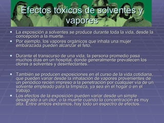 Efectos tóxicos de solventes y vapores La exposición a solventes se produce durante toda la vida, desde la concepción a la muerte.  Por ejemplo, los vapores orgánicos que inhala una mujer embarazada pueden alcanzar el feto.  Durante el transcurso de una vida, la persona promedio pasa muchos días en un hospital, donde generalmente prevalecen los olores a solventes y desinfectantes.  También se producen exposiciones en el curso de la vida cotidiana, que pueden variar desde la inhalación de vapores provenientes de un periódico recién impreso a la penetración por cualquier vía de un solvente empleado para la limpieza, ya sea en el hogar o en el trabajo.  Los efectos de la exposición pueden variar desde un simple desagrado a un olor, o la muerte cuando la concentración es muy alta. Entre ambos extremos, hay todo un espectro de efectos.  