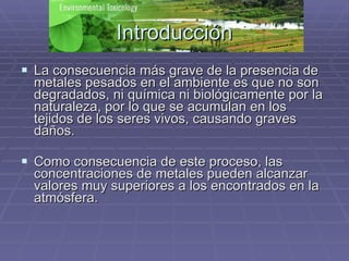 Introducción La consecuencia más grave de la presencia de metales pesados en el ambiente es que no son degradados, ni química ni biológicamente por la naturaleza, por lo que se acumulan en los tejidos de los seres vivos, causando graves daños. Como consecuencia de este proceso, las concentraciones de metales pueden alcanzar valores muy superiores a los encontrados en la atmósfera.  