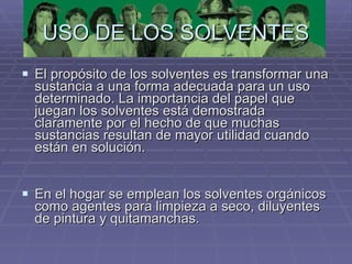 USO DE LOS SOLVENTES El propósito de los solventes es transformar una sustancia a una forma adecuada para un uso determinado. La importancia del papel que juegan los solventes está demostrada claramente por el hecho de que muchas sustancias resultan de mayor utilidad cuando están en solución.  En el hogar se emplean los solventes orgánicos como agentes para limpieza a seco, diluyentes de pintura y quitamanchas. 