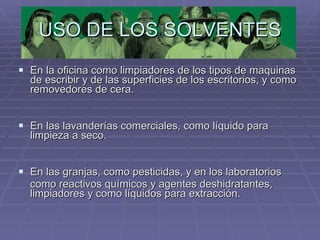USO DE LOS SOLVENTES En la oficina como limpiadores de los tipos de maquinas de escribir y de las superficies de los escritorios, y como removedores de cera. En las lavanderías comerciales, como líquido para limpieza a seco. En las granjas, como pesticidas, y en los laboratorios  como reactivos químicos y agentes deshidratantes, limpiadores y como líquidos para extracción.  
