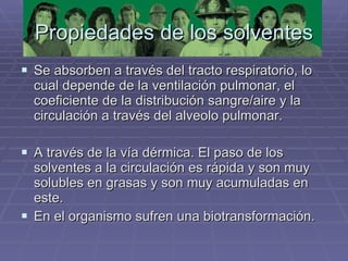 Propiedades de los solventes Se absorben a través del tracto respiratorio, lo cual depende de la ventilación pulmonar, el coeficiente de la distribución sangre/aire y la circulación a través del alveolo pulmonar. A través de la vía dérmica. El paso de los solventes a la circulación es rápida y son muy solubles en grasas y son muy acumuladas en este. En el organismo sufren una biotransformación. 