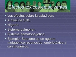 Efectos tóxicos de solventes Los efectos sobre la salud son: A nivel de SNC. Hígado. Sistema pulmonar. Sistema hematopoyetico. Ejemplo: Benceno es un agente mutagénico reconocido, embriotóxico y carcinogénico. 