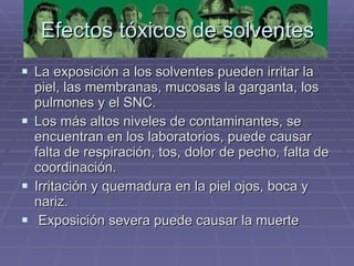 La exposición a los solventes pueden irritar la piel, las membranas, mucosas la garganta, los pulmones y el SNC. Los más altos niveles de contaminantes, se encuentran en los laboratorios, puede causar falta de respiración, tos, dolor de pecho, falta de coordinación.  Irritación y quemadura en la piel ojos, boca y nariz. Exposición severa puede causar la muerte Efectos tóxicos de solventes 
