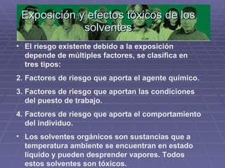 Exposición y efectos tóxicos de los solventes El riesgo existente debido a la exposición depende de múltiples factores, se clasifica en tres tipos: Factores de riesgo que aporta el agente químico. Factores de riesgo que aportan las condiciones del puesto de trabajo. Factores de riesgo que aporta el comportamiento del individuo. Los solventes orgánicos son sustancias que a temperatura ambiente se encuentran en estado líquido y pueden desprender vapores. Todos estos solventes son tóxicos. 