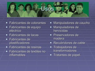 Usos Fabricantes de colorantes  Fabricantes de equipo eléctrico  Fabricantes de lacas  Fabricantes de plastificadores  Fabricantes de resinas  Fabricantes de textiles no inflamables  Manipuladores de caucho  Manipuladores de hervicidas  Preservadores de madera  Recubridores de cable  Trabajadores de transformadores  Tratantes de papel.  