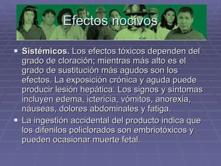 Efectos nocivos Sistémicos.  Los efectos tóxicos dependen del grado de cloración; mientras más alto es el grado de sustitución más agudos son los efectos. La exposición crónica y aguda puede producir lesión hepática. Los signos y síntomas incluyen edema, ictericia, vómitos, anorexia, náuseas, dolores abdominales y fatiga.  La ingestión accidental del producto indica que los difenilos policlorados son embriotóxicos y pueden ocasionar muerte fetal. 