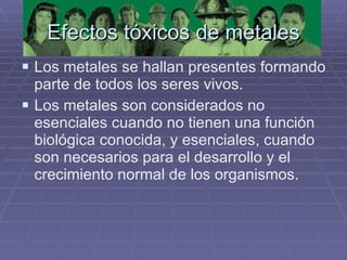 Efectos tóxicos de metales Los metales se hallan presentes formando parte de todos los seres vivos.  Los metales son considerados no esenciales cuando no tienen una función biológica conocida, y esenciales, cuando son necesarios para el desarrollo y el crecimiento normal de los organismos. 