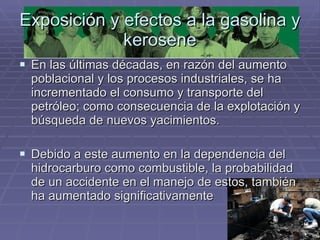 Exposición y efectos a la gasolina y kerosene En las últimas décadas, en razón del aumento poblacional y los procesos industriales, se ha incrementado el consumo y transporte del petróleo; como consecuencia de la explotación y búsqueda de nuevos yacimientos.  Debido a este aumento en la dependencia del hidrocarburo como combustible, la probabilidad de un accidente en el manejo de estos, también ha aumentado significativamente  