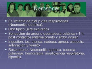 Kerosene Es irritante de piel y vías respiratorias (Neumonitis química). Olor típico (aire expirado). Sensación de ardor o quemadura cutánea ( 1 h. post contacto) eritema prurito y ardor ocular. Ingestión: tos, disnea, naúcea, apnea, cianosis, sofocación y vómito. Respiratorio: Neumonitis química, (edema pulmonar, hemorragia, insuficiencia respiratoria, hipoxia).  