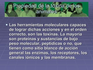 Propiedad de la toxina de los animales Las herramientas moleculares capaces de lograr dichas acciones y en el orden correcto, son las toxinas. La mayoría son proteínas y sustancias de bajo peso molecular, peptídicas o no, que tienen como sitio blanco de acción general las enzimas, los receptores, los canales iónicos y las membranas.  