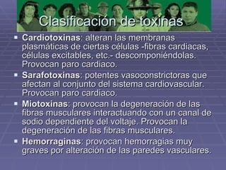 Clasificación de toxinas  Cardiotoxinas : alteran las membranas plasmáticas de ciertas células -fibras cardiacas, células excitables, etc.- descomponiéndolas. Provocan paro cardiaco.  Sarafotoxinas : potentes vasoconstrictoras que afectan al conjunto del sistema cardiovascular. Provocan paro cardiaco.  Miotoxinas : provocan la degeneración de las fibras musculares interactuando con un canal de sodio dependiente del voltaje. Provocan la degeneración de las fibras musculares.  Hemorraginas : provocan hemorragias muy graves por alteración de las paredes vasculares. 