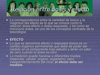Relación entre dosis y efecto La correspondencia entre la cantidad de tóxico y la magnitud del efecto es lo que se conoce como la relación dosis-efecto o dosis-respuesta, y tal como se mencionó antes, es uno de los conceptos centrales de la toxicología.  EFECTO Lo que se denomina efecto o respuesta tóxica es un cambio orgánico permanente que debe de poder ser medido en el componente bajo estudio y tener un valor de cero cuando la dosis es cero.  La medición puede hacerse a diferentes niveles; molecular, celular, órgano, organismo, pero independientemente del nivel,  el efecto debe ser medible. 