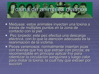 Toxina de animales marinos Medusas: estos animales inyectan una toxina a través de múltiples puntos en la zona de contacto con la piel. Pez torpedo: este pez efectúa una descarga eléctrica, con lo que la atención adecuada es la reanimación de la víctima. Peces venenosos: normalmente insertan púas con toxinas que hay que extraer con pinzas; es recomendable en principio aplicar frío para ralentizar la circulación sanguínea y luego calor para matar la toxina, la cual hay que extraer por succión   