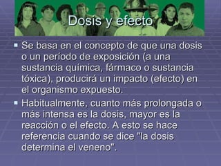 Dosis y efecto Se basa en el concepto de que una dosis o un período de exposición (a una sustancia química, fármaco o sustancia tóxica), producirá un impacto (efecto) en el organismo expuesto.  Habitualmente, cuanto más prolongada o más intensa es la dosis, mayor es la reacción o el efecto. A esto se hace referencia cuando se dice "la dosis determina el veneno". 