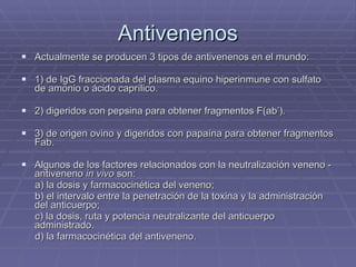 Antivenenos Actualmente se producen 3 tipos de antivenenos en el mundo:  1) de IgG fraccionada del plasma equino hiperinmune con sulfato de amonio o ácido caprílico. 2) digeridos con pepsina para obtener fragmentos F(ab’).  3) de origen ovino y digeridos con papaína para obtener fragmentos Fab. Algunos de los factores relacionados con la neutralización veneno - antiveneno  in vivo  son:  a) la dosis y farmacocinética del veneno;  b) el intervalo entre la penetración de la toxina y la administración  del anticuerpo;  c) la dosis, ruta y potencia neutralizante del anticuerpo administrado. d) la farmacocinética del antiveneno.  