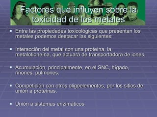 Factores que influyen sobre la toxicidad de los metales Entre las propiedades toxicológicas que presentan los metales podemos destacar las siguientes: Interacción del metal con una proteína, la metalotioneína, que actuará de transportadora de iones. Acumulación, principalmente, en el SNC, hígado, riñones, pulmones. Competición con otros oligoelementos, por los sitios de unión a proteínas. Unión a sistemas enzimáticos 