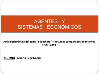 AGENTES Y
SISTEMAS ECONÓMICOS
Actividad práctica del Tema “Slideshare” – Recursos compartidos en Internet
USAL, 2013
ALUMNO : Alberto Regil Gómez
 