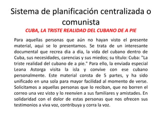 CUBA, LA TRISTE REALIDAD DEL CUBANO DE A PIE
Para aquellas personas que aún no hayan visto el presente
material, aqui se lo presentamos. Se trata de un interesante
documental que recrea dia a dia, la vida del cubano dentro de
Cuba, sus necesidades, carencias y sus miedos; su título: Cuba: "La
triste realidad del cubano de a pie." Para ello, la enviada especial
Leana Astorga visita la isla y convive con ese cubano
personalmente. Este material consta de 5 partes, y ha sido
unificado en una sola para mayor facilidad al momento de verse.
Solicitamos a aquellas personas que lo reciban, que no borren el
correo una vez visto y lo reenvien a sus familiares y amistades. En
solidaridad con el dolor de estas personas que nos ofrecen sus
testimonios a viva voz, contribuya y corra la voz.
Sistema de planificación centralizada o
comunista
 