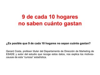 9 de cada 10 hogares
no saben cuánto gastan
¿Es posible que 9 de cada 10 hogares no sepan cuánto gastan?
Gerard Costa, profesor titular del Departamento de Dirección de Marketing de
ESADE y autor del estudio que recoge estos datos, nos explica los motivos-
causas de esta “curiosa” estadística.
 