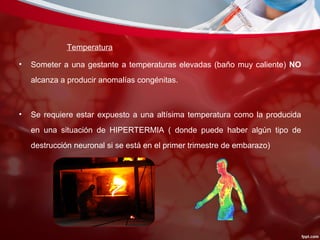 Temperatura
• Someter a una gestante a temperaturas elevadas (baño muy caliente) NO
alcanza a producir anomalías congénitas.
• Se requiere estar expuesto a una altísima temperatura como la producida
en una situación de HIPERTERMIA ( donde puede haber algún tipo de
destrucción neuronal si se está en el primer trimestre de embarazo)
 